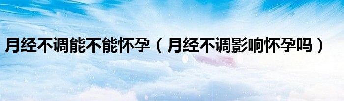 月經(jīng)不調能不能懷孕（月經(jīng)不調影響懷孕嗎）