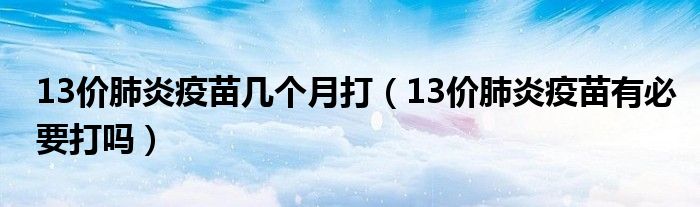 13價(jià)肺炎疫苗幾個(gè)月打（13價(jià)肺炎疫苗有必要打嗎）