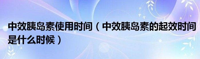 中效胰島素使用時間（中效胰島素的起效時間是什么時候）