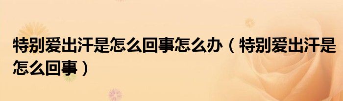 特別愛出汗是怎么回事怎么辦（特別愛出汗是怎么回事）