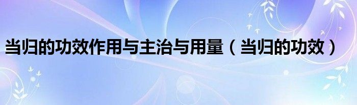 當歸的功效作用與主治與用量（當歸的功效）