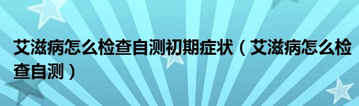 艾滋病怎么檢查自測初期癥狀（艾滋病怎么檢查自測）