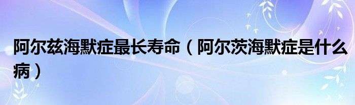 阿爾茲海默癥最長壽命（阿爾茨海默癥是什么病）