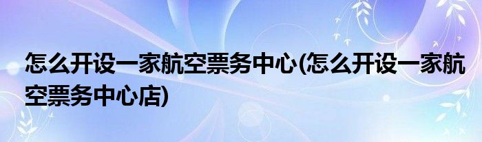 怎么開設(shè)一家航空票務(wù)中心(怎么開設(shè)一家航空票務(wù)中心店)