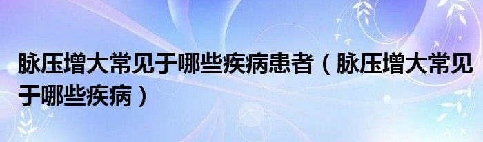 脈壓增大常見(jiàn)于哪些疾病患者（脈壓增大常見(jiàn)于哪些疾?。? /></span>
		<span id=