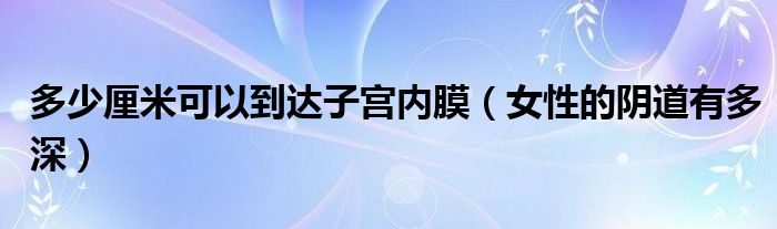 多少厘米可以到達(dá)子宮內(nèi)膜（女性的陰道有多深）