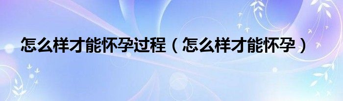 怎么樣才能懷孕過程（怎么樣才能懷孕）