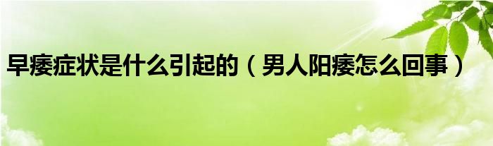 早痿癥狀是什么引起的（男人陽(yáng)痿怎么回事）