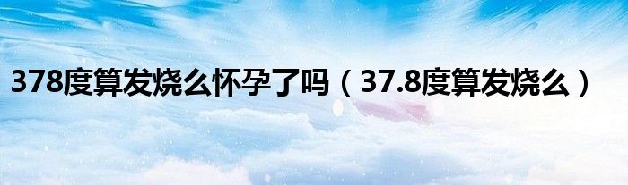 378度算發(fā)燒么懷孕了嗎（37.8度算發(fā)燒么）