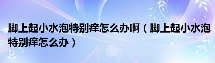 腳上起小水泡特別癢怎么辦?。_上起小水泡特別癢怎么辦）