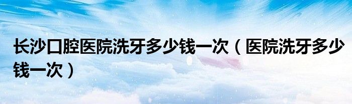 長沙口腔醫(yī)院洗牙多少錢一次（醫(yī)院洗牙多少錢一次）