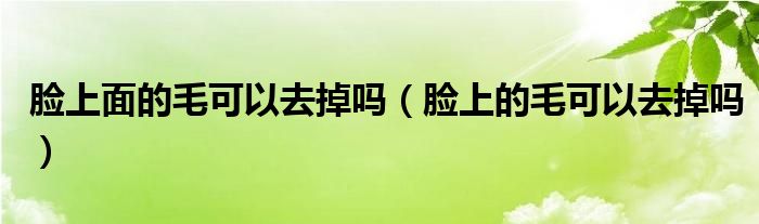 臉上面的毛可以去掉嗎（臉上的毛可以去掉嗎）