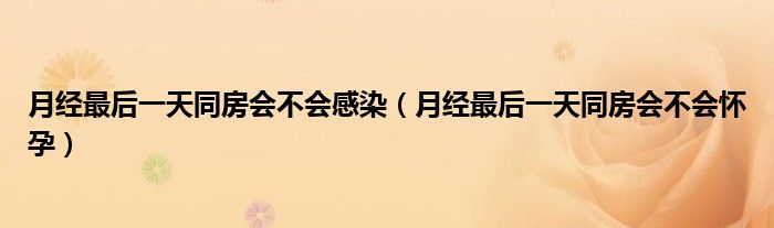 月經(jīng)最后一天同房會不會感染（月經(jīng)最后一天同房會不會懷孕）