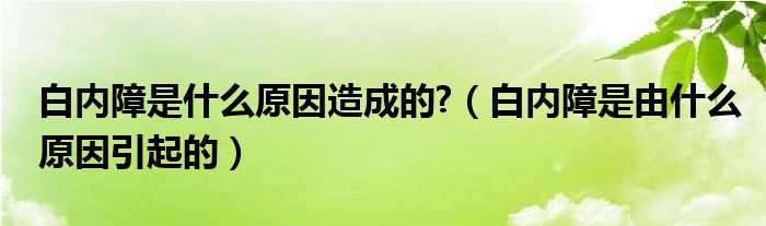 白內(nèi)障是什么原因造成的?（白內(nèi)障是由什么原因引起的）