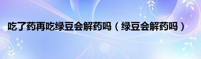 吃了藥再吃綠豆會解藥嗎（綠豆會解藥嗎）