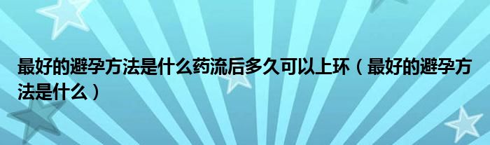 最好的避孕方法是什么藥流后多久可以上環(huán)（最好的避孕方法是什么）