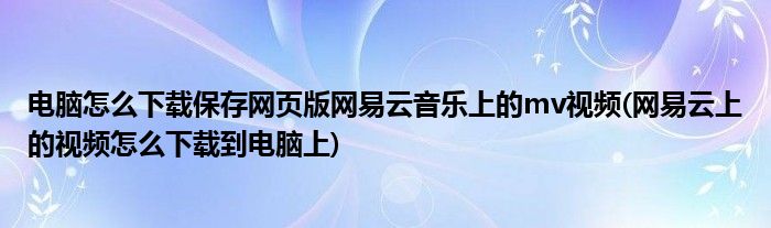 電腦怎么下載保存網(wǎng)頁版網(wǎng)易云音樂上的mv視頻(網(wǎng)易云上的視頻怎么下載到電腦上)