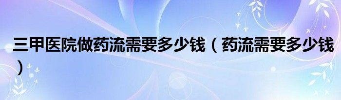 三甲醫(yī)院做藥流需要多少錢（藥流需要多少錢）