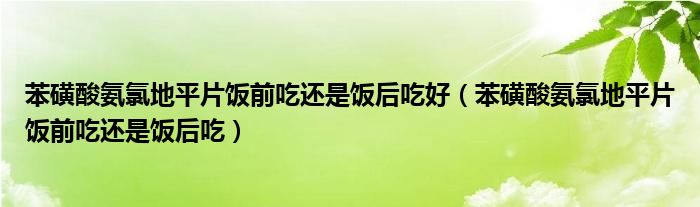 苯磺酸氨氯地平片飯前吃還是飯后吃好（苯磺酸氨氯地平片飯前吃還是飯后吃）