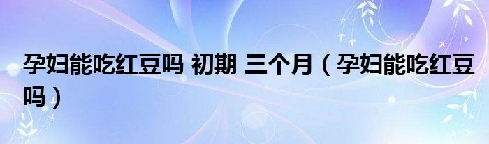 孕婦能吃紅豆嗎 初期 三個月（孕婦能吃紅豆嗎）