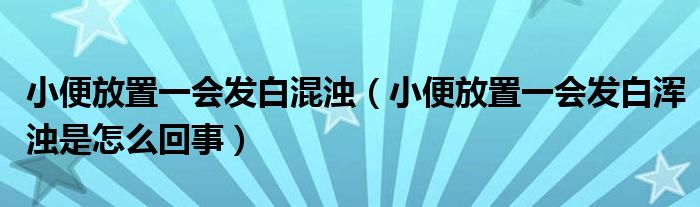 小便放置一會(huì)發(fā)白混濁（小便放置一會(huì)發(fā)白渾濁是怎么回事）