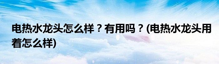 電熱水龍頭怎么樣？有用嗎？(電熱水龍頭用著怎么樣)