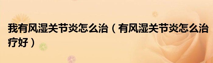 我有風(fēng)濕關(guān)節(jié)炎怎么治（有風(fēng)濕關(guān)節(jié)炎怎么治療好）