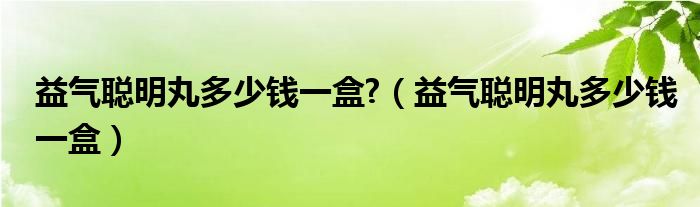 益氣聰明丸多少錢(qián)一盒?（益氣聰明丸多少錢(qián)一盒）