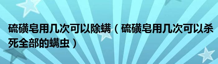 硫磺皂用幾次可以除螨（硫磺皂用幾次可以殺死全部的螨蟲(chóng)）