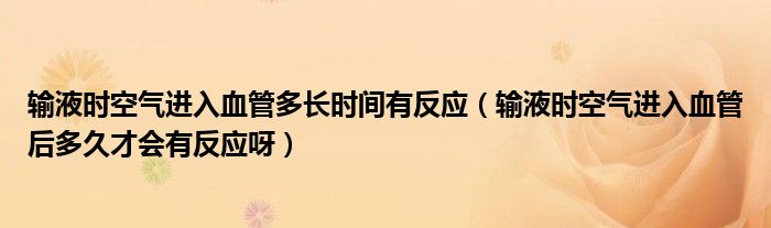 輸液時空氣進入血管多長時間有反應（輸液時空氣進入血管后多久才會有反應呀）