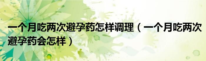 一個(gè)月吃兩次避孕藥怎樣調(diào)理（一個(gè)月吃兩次避孕藥會(huì)怎樣）