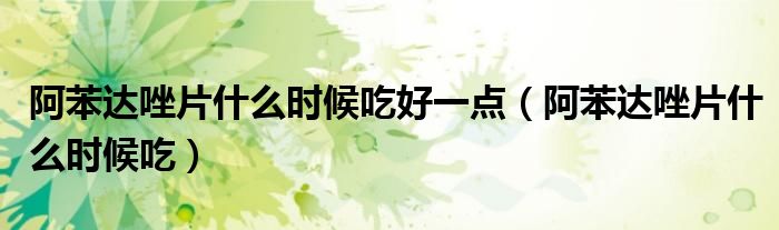 阿苯達(dá)唑片什么時(shí)候吃好一點(diǎn)（阿苯達(dá)唑片什么時(shí)候吃）