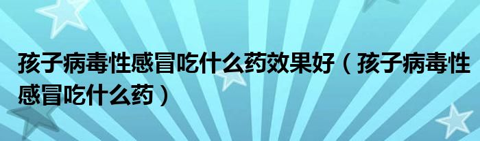 孩子病毒性感冒吃什么藥效果好（孩子病毒性感冒吃什么藥）