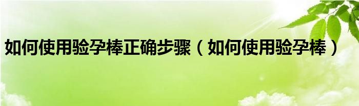 如何使用驗(yàn)孕棒正確步驟（如何使用驗(yàn)孕棒）