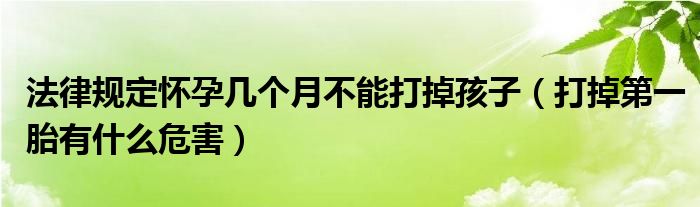 法律規(guī)定懷孕幾個(gè)月不能打掉孩子（打掉第一胎有什么危害）