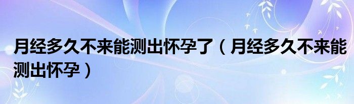 月經(jīng)多久不來能測(cè)出懷孕了（月經(jīng)多久不來能測(cè)出懷孕）