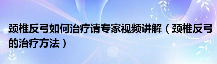 頸椎反弓如何治療請(qǐng)專(zhuān)家視頻講解（頸椎反弓的治療方法）