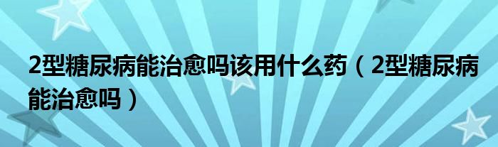 2型糖尿病能治愈嗎該用什么藥（2型糖尿病能治愈嗎）