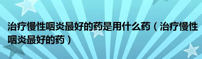 治療慢性咽炎最好的藥是用什么藥（治療慢性咽炎最好的藥）