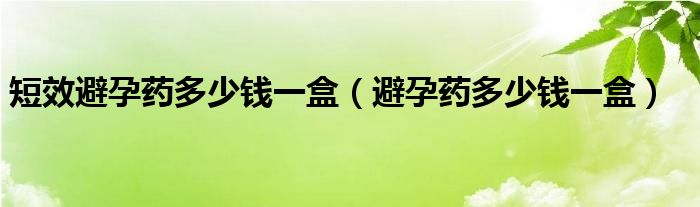 短效避孕藥多少錢一盒（避孕藥多少錢一盒）