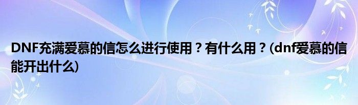 DNF充滿愛慕的信怎么進行使用？有什么用？(dnf愛慕的信能開出什么)