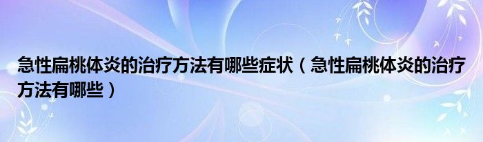 急性扁桃體炎的治療方法有哪些癥狀（急性扁桃體炎的治療方法有哪些）