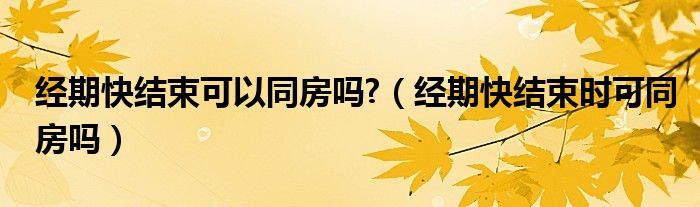 經(jīng)期快結(jié)束可以同房嗎?（經(jīng)期快結(jié)束時(shí)可同房嗎）