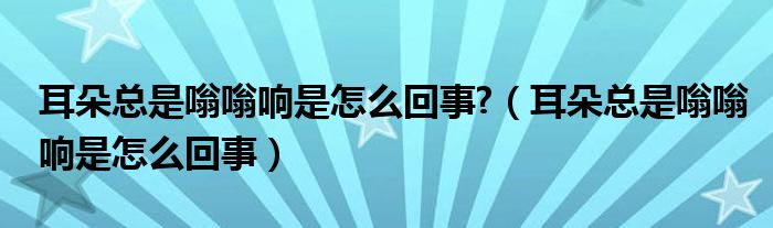 耳朵總是嗡嗡響是怎么回事?（耳朵總是嗡嗡響是怎么回事）