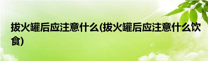 拔火罐后應(yīng)注意什么(拔火罐后應(yīng)注意什么飲食)