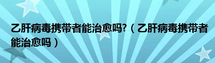 乙肝病毒攜帶者能治愈嗎?（乙肝病毒攜帶者能治愈嗎）