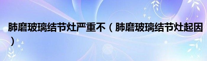 肺磨玻璃結(jié)節(jié)灶嚴重不（肺磨玻璃結(jié)節(jié)灶起因）