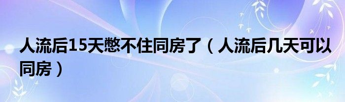 人流后15天憋不住同房了（人流后幾天可以同房）