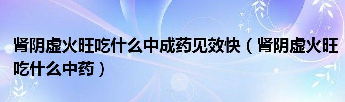 腎陰虛火旺吃什么中成藥見(jiàn)效快（腎陰虛火旺吃什么中藥）