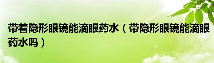 帶著隱形眼鏡能滴眼藥水（帶隱形眼鏡能滴眼藥水嗎）